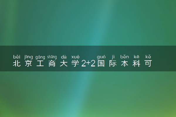 北京工商大学2+2国际本科可靠吗 是正规的吗