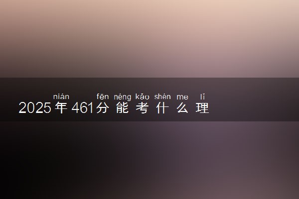 2025年461分能考什么理工类大学 哪些大学值得报