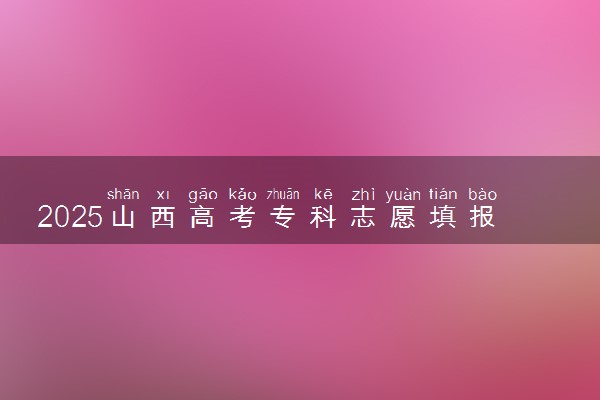 2025山西高考专科志愿填报时间什么时候 具体填报和截止时间