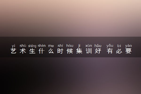 艺术生什么时候集训好 有必要去集训吗
