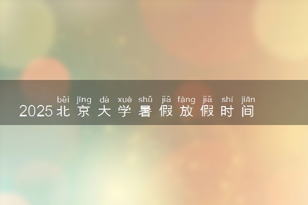 2025北京大学暑假放假时间及开学时间 什么时候开学