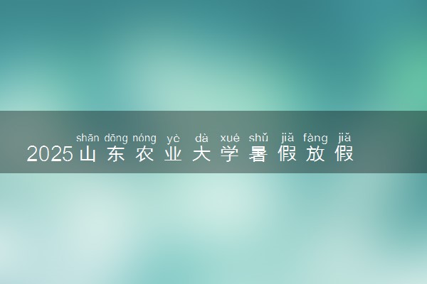 2025山东农业大学暑假放假时间及开学时间 什么时候开学