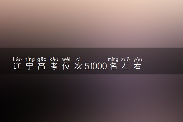 辽宁高考位次51000名左右报什么大学好（2025年参考）