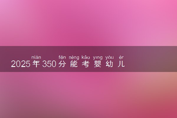 2025年350分能考婴幼儿托育服务与管理专业吗 350分婴幼儿托育服务与管理专业大学推荐