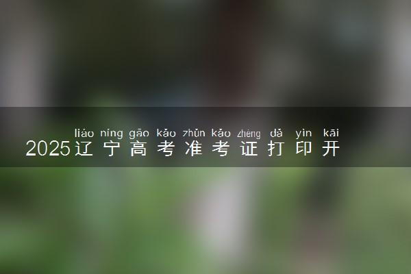 2025辽宁高考准考证打印开始及截止时间 什么时候结束