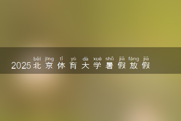 2025北京体育大学暑假放假时间及开学时间 什么时候开学