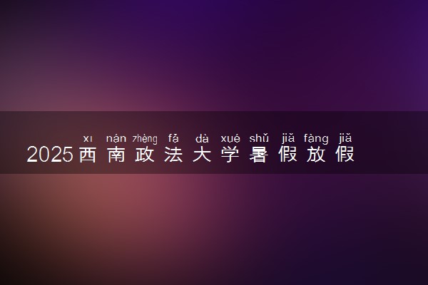 2025西南政法大学暑假放假时间及开学时间 什么时候开学