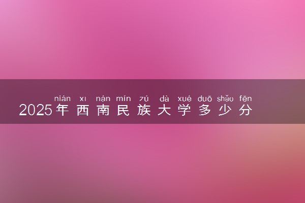 2025年西南民族大学多少分能考上 最低分及位次