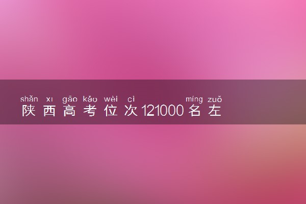 陕西高考位次121000名左右报什么大学好（2025年参考）