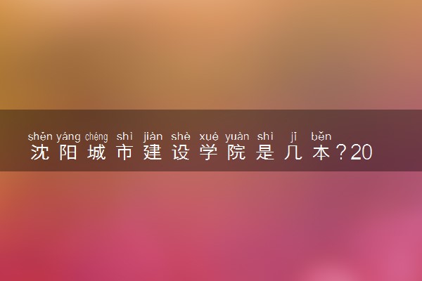 沈阳城市建设学院是几本？2025年各省录取分数线预测及报考建议