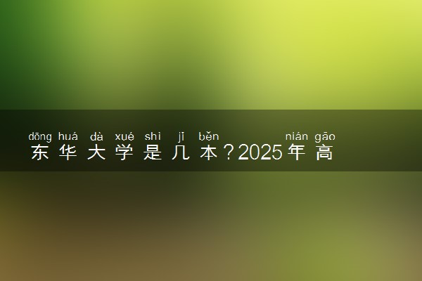 东华大学是几本？2025年高考多少分能上及报考建议