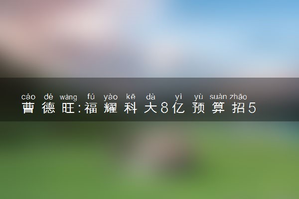 曹德旺:福耀科大8亿预算招50个学生 花费对标斯坦福