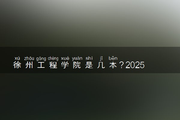 徐州工程学院是几本？2025年各省录取分数线预测及报考建议