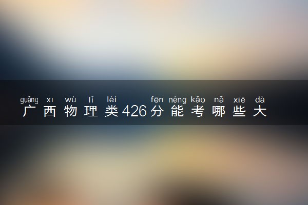 广西物理类426分能考哪些大学 2025考生稳上的大学名单