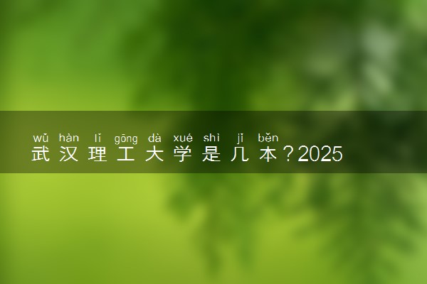 武汉理工大学是几本？2025年高考多少分能上及报考建议
