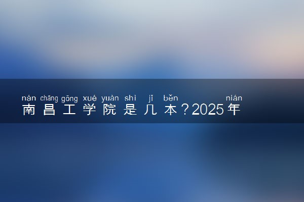 南昌工学院是几本？2025年各省录取分数线预测及报考建议