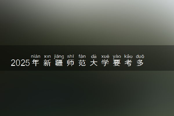 2025年新疆师范大学要考多少分才能上？历年录取分数线及报考指南（含预测）