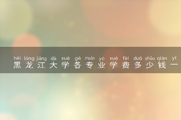 黑龙江大学各专业学费多少钱一年 收费标准是什么