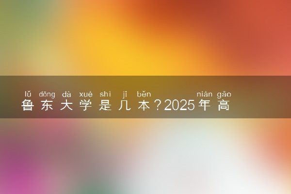 鲁东大学是几本？2025年高考多少分能上及报考建议