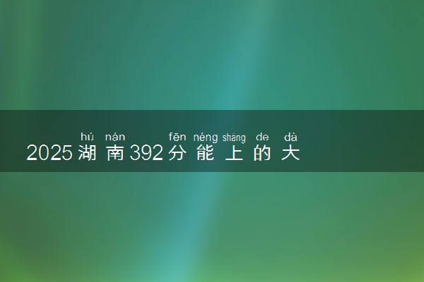2025湖南392分能上的大学有哪些 可以报考院校名单