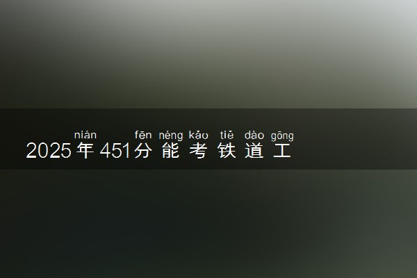 2025年451分能考铁道工程技术专业吗 451分铁道工程技术专业大学推荐