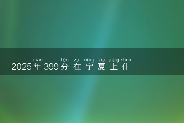 2025年399分在宁夏上什么大学好 近三年录取分数线是多少