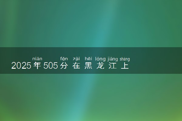 2025年505分在黑龙江上什么大学好 近三年录取分数线是多少