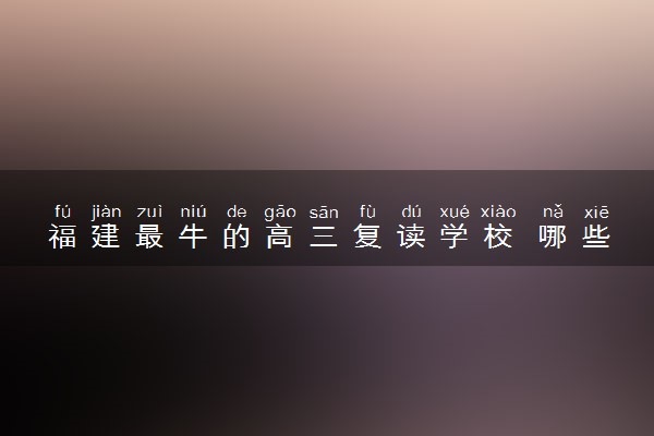 福建最牛的高三复读学校 哪些机构复读效果好