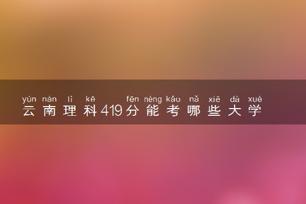 云南理科419分能考哪些大学 2025考生稳上的大学名单