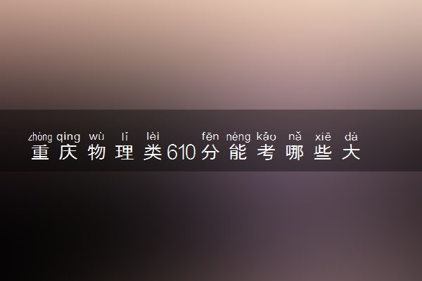 重庆物理类610分能考哪些大学 2025考生稳上的大学名单