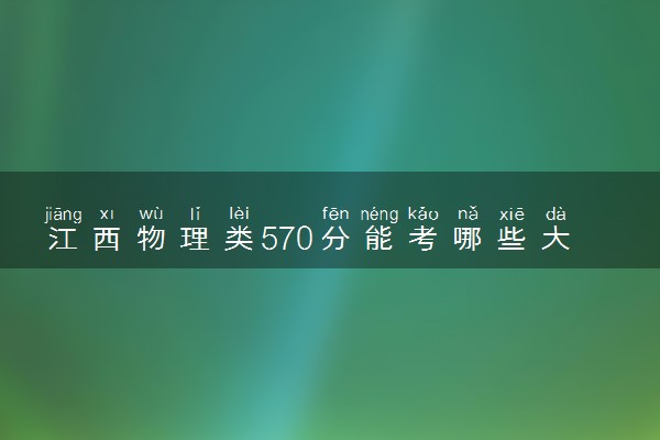 江西物理类570分能考哪些大学 2025考生稳上的大学名单