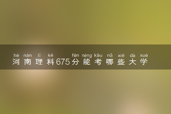 河南理科675分能考哪些大学 2025考生稳上的大学名单