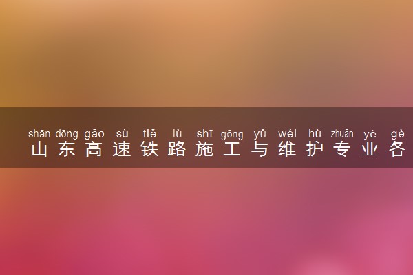 山东高速铁路施工与维护专业各大学录取分数线：最低430分能上 开设院校及位次