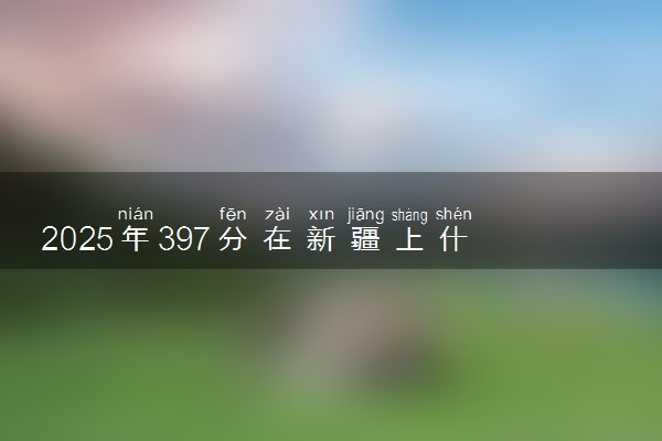 2025年397分在新疆上什么大学好 近三年录取分数线是多少