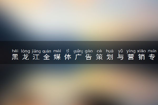 黑龙江全媒体广告策划与营销专业各大学录取分数线：最低160分能上 开设院校及位次