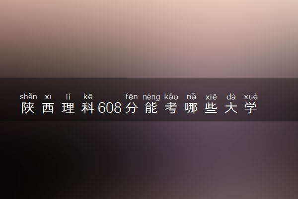 陕西理科608分能考哪些大学 2025考生稳上的大学名单