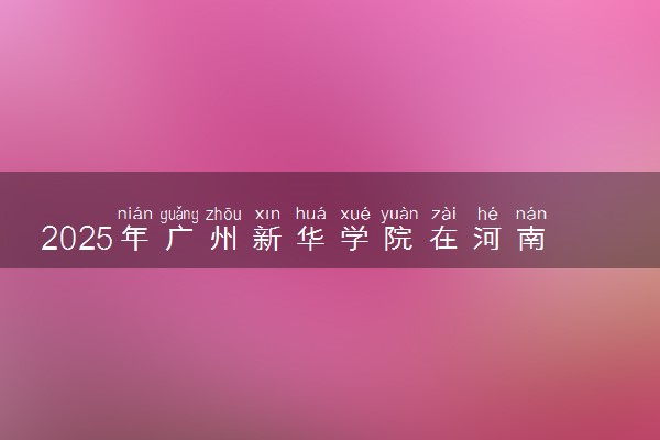 2025年广州新华学院在河南招生代码及专业代码 广州新华学院河南代码是多少？怎么查询？