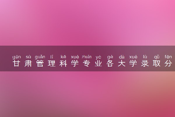 甘肃管理科学专业各大学录取分数线：最低480分能上 开设院校及位次