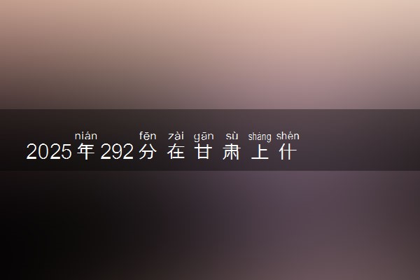 2025年292分在甘肃上什么大学好 近三年录取分数线是多少
