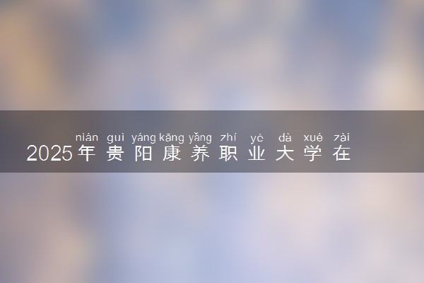2025年贵阳康养职业大学在湖南招生代码：5241 专业代码及报考指南