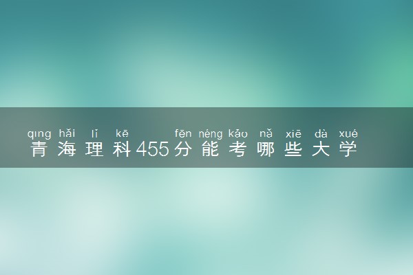 青海理科455分能考哪些大学 2025考生稳上的大学名单