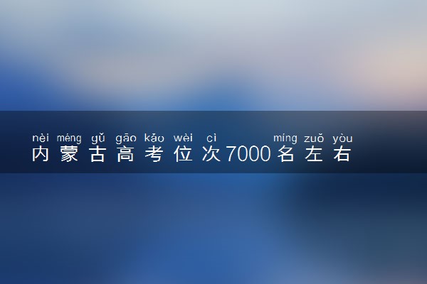 内蒙古高考位次7000名左右报什么大学好（2025年参考）