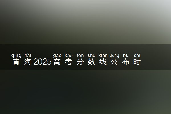 青海2025高考分数线公布时间 附成绩查询时间和网址入口