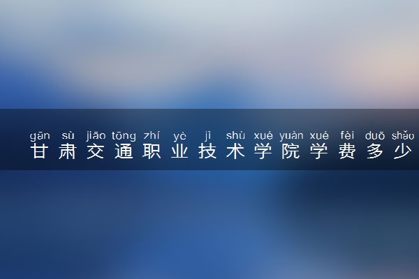 甘肃交通职业技术学院学费多少钱一年 各专业收费标准（2025年参考）