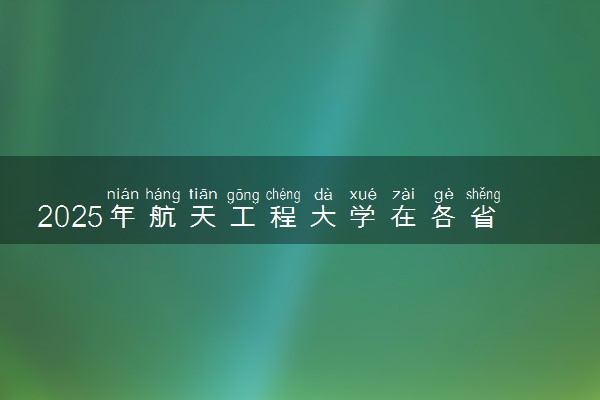 2025年航天工程大学在各省招生计划 招生人数是多少