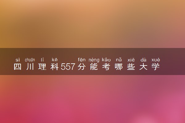 四川理科557分能考哪些大学 2025考生稳上的大学名单