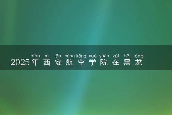 2025年西安航空学院在黑龙江招生代码及专业代码 西安航空学院黑龙江代码是多少？怎么查询？