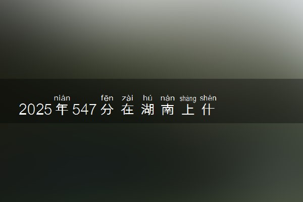 2025年547分在湖南上什么大学好 近三年录取分数线是多少