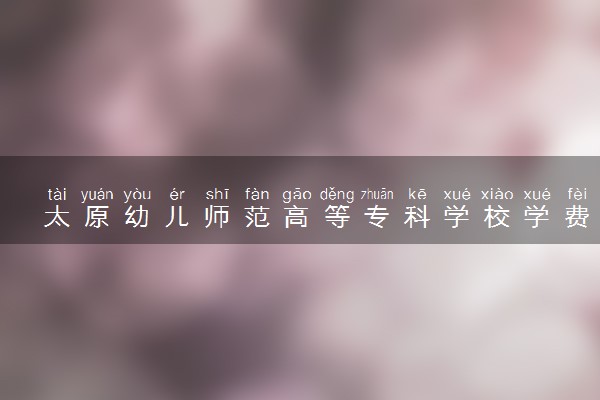 太原幼儿师范高等专科学校学费多少钱一年 各专业收费标准（2025年参考）