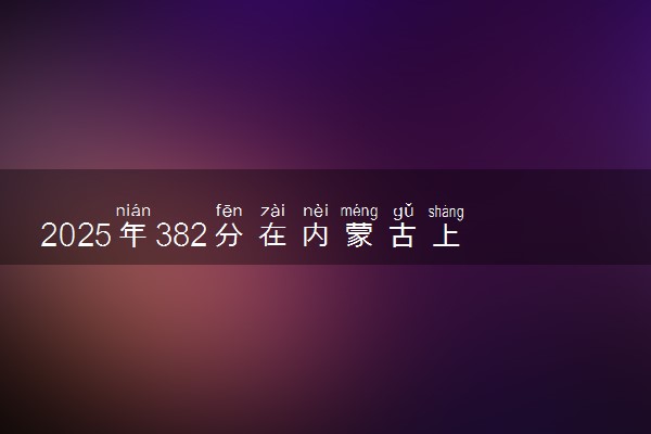 2025年382分在内蒙古上什么大学好 近三年录取分数线是多少
